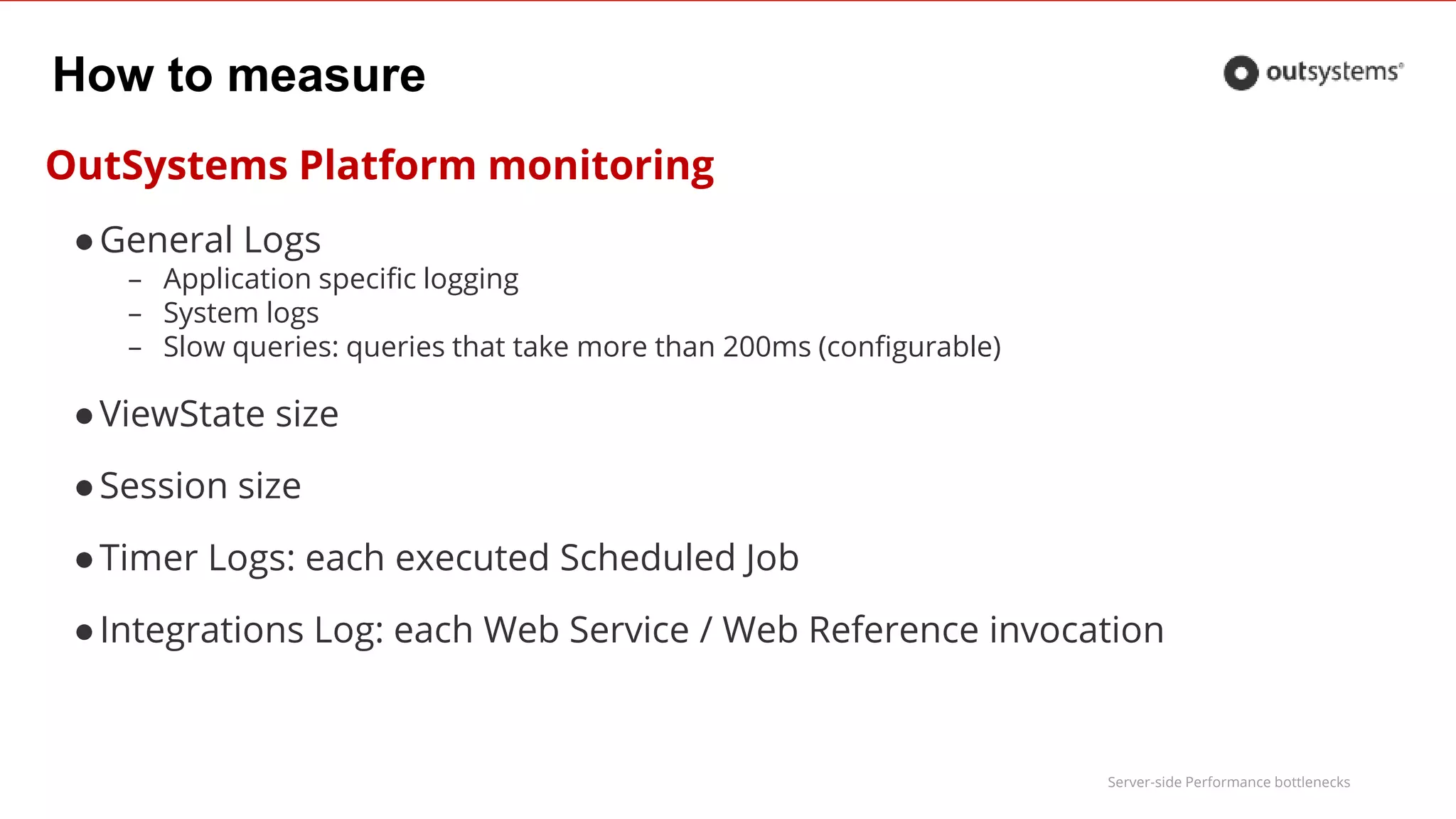 Server-side Performance bottlenecks
How to measure
OutSystems Platform monitoring
●General Logs
– Application specific logging
– System logs
– Slow queries: queries that take more than 200ms (configurable)
●ViewState size
●Session size
●Timer Logs: each executed Scheduled Job
●Integrations Log: each Web Service / Web Reference invocation
 