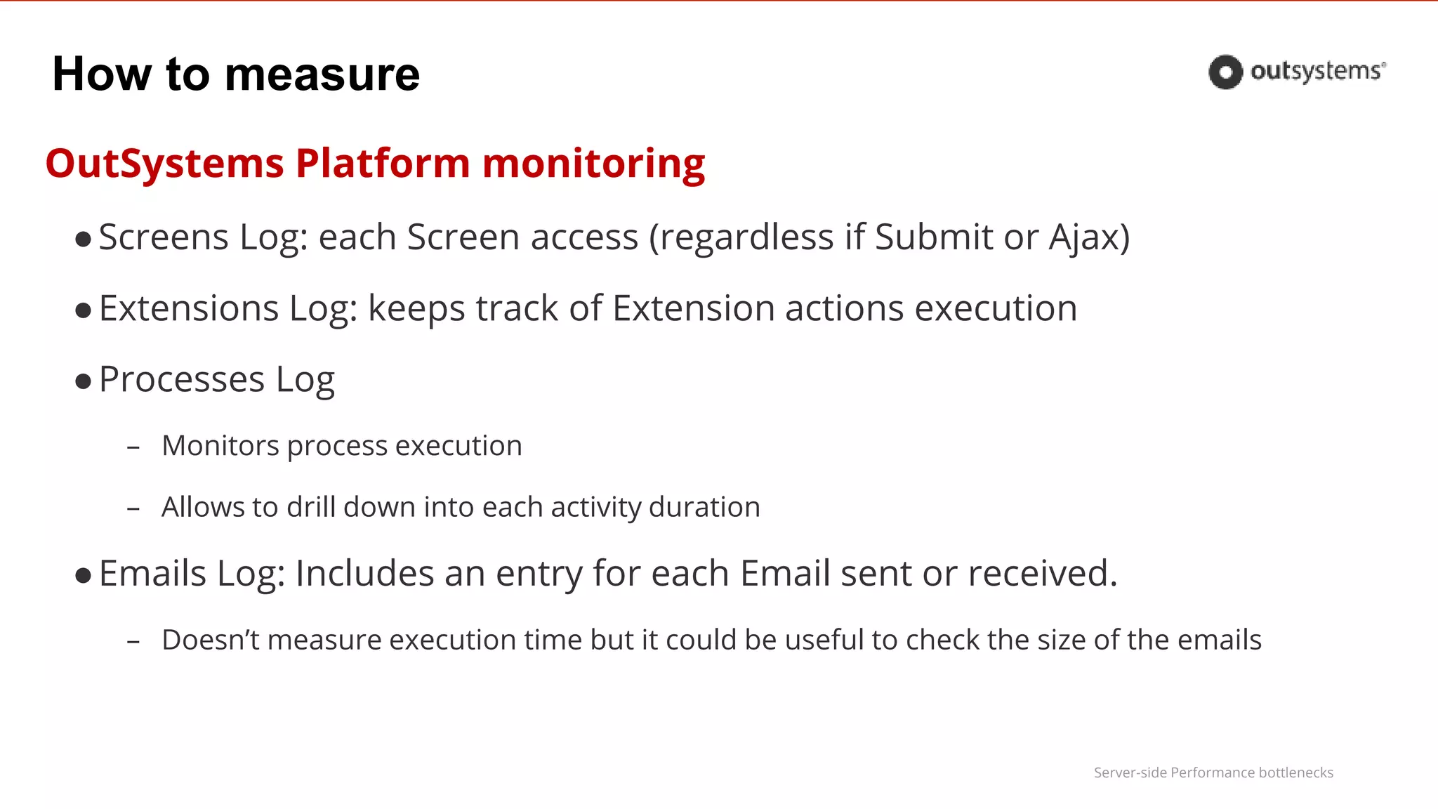 Server-side Performance bottlenecks
How to measure
OutSystems Platform monitoring
●Screens Log: each Screen access (regardless if Submit or Ajax)
●Extensions Log: keeps track of Extension actions execution
●Processes Log
– Monitors process execution
– Allows to drill down into each activity duration
●Emails Log: Includes an entry for each Email sent or received.
– Doesn’t measure execution time but it could be useful to check the size of the emails
 