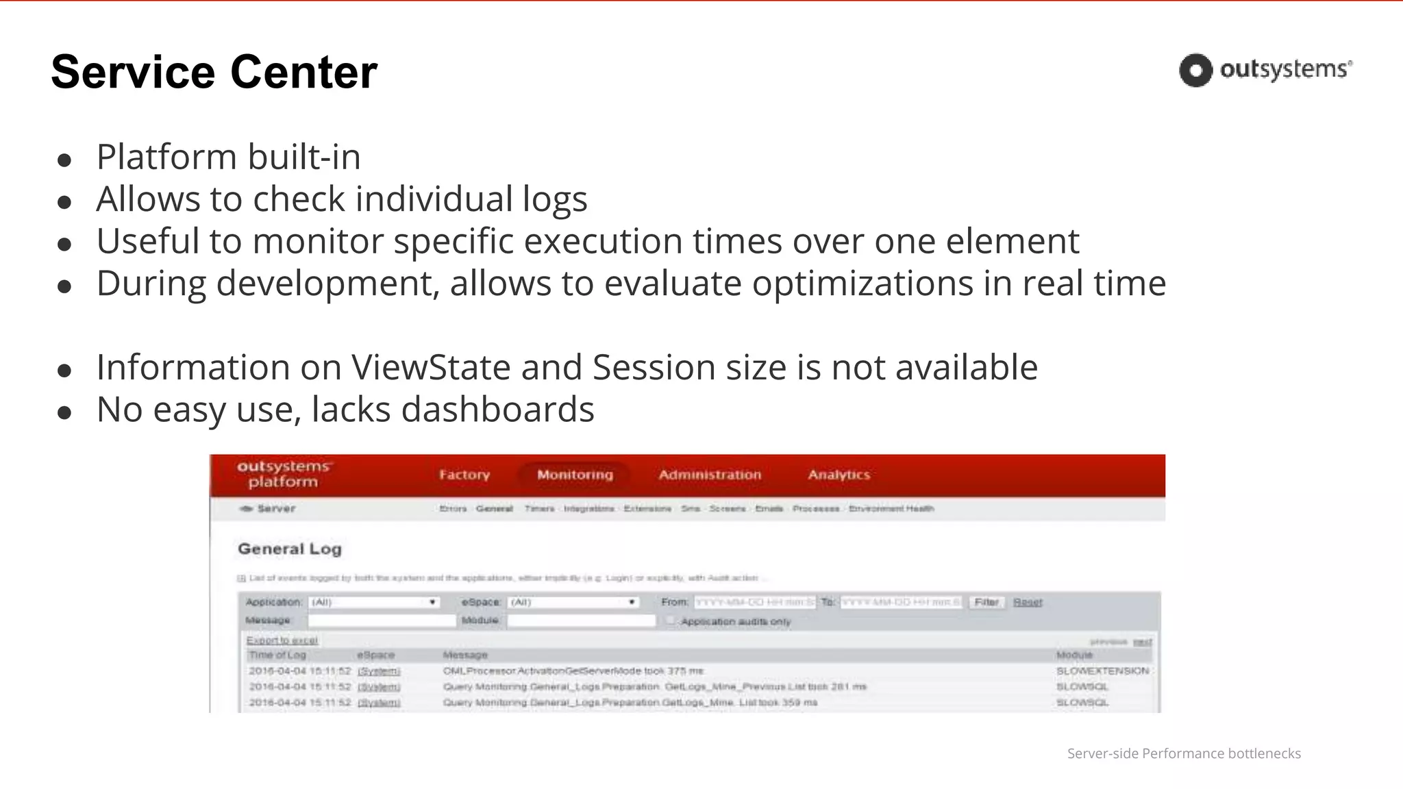 Server-side Performance bottlenecks
Service Center
● Platform built-in
● Allows to check individual logs
● Useful to monitor specific execution times over one element
● During development, allows to evaluate optimizations in real time
● Information on ViewState and Session size is not available
● No easy use, lacks dashboards
 