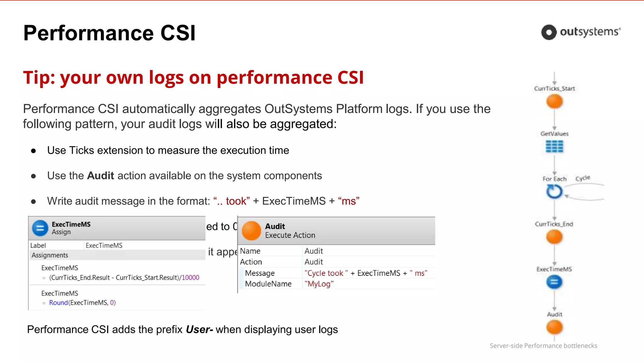 Server-side Performance bottlenecks
Performance CSI
Tip: your own logs on performance CSI
Performance CSI automatically aggregates OutSystems Platform logs. If you use the
following pattern, your audit logs will also be aggregated:
● Use Ticks extension to measure the execution time
● Use the Audit action available on the system components
● Write audit message in the format: “.. took” + ExecTimeMS + “ms”
● Write execution time in ms, rounded to 0
● Use meaningful ModuleName, so it appears aggregated as a Log Type
Performance CSI adds the prefix User- when displaying user logs
 