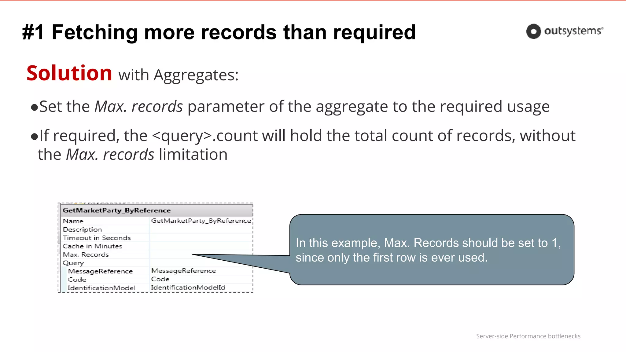 Server-side Performance bottlenecks
#1 Fetching more records than required
Solution with Aggregates:
●Set the Max. records parameter of the aggregate to the required usage
●If required, the <query>.count will hold the total count of records, without
the Max. records limitation
In this example, Max. Records should be set to 1,
since only the first row is ever used.
 