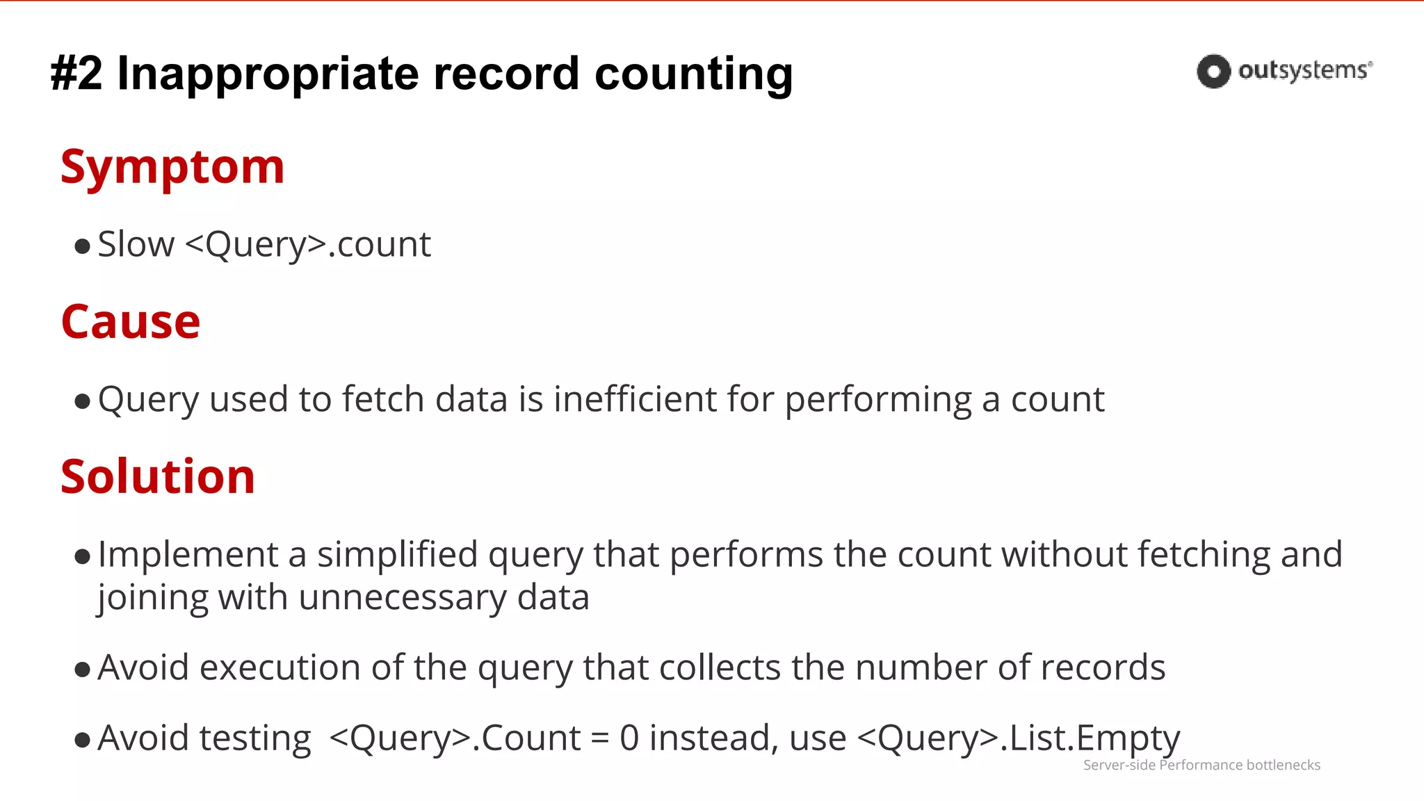 Server-side Performance bottlenecks
#2 Inappropriate record counting
Symptom
●Slow <Query>.count
Cause
●Query used to fetch data is inefficient for performing a count
Solution
●Implement a simplified query that performs the count without fetching and
joining with unnecessary data
●Avoid execution of the query that collects the number of records
●Avoid testing <Query>.Count = 0 instead, use <Query>.List.Empty
 