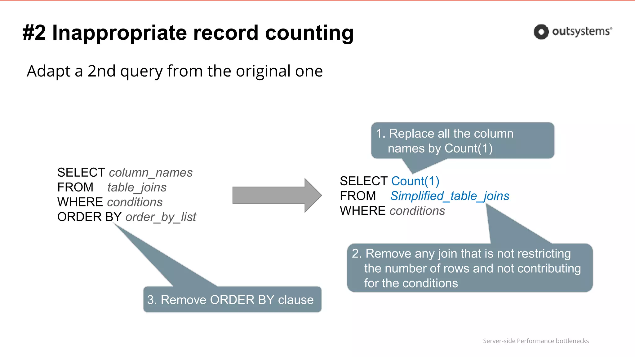 Server-side Performance bottlenecks
#2 Inappropriate record counting
Adapt a 2nd query from the original one
SELECT column_names
FROM table_joins
WHERE conditions
ORDER BY order_by_list
SELECT Count(1)
FROM Simplified_table_joins
WHERE conditions
1. Replace all the column
names by Count(1)
2. Remove any join that is not restricting
the number of rows and not contributing
for the conditions
3. Remove ORDER BY clause
 
