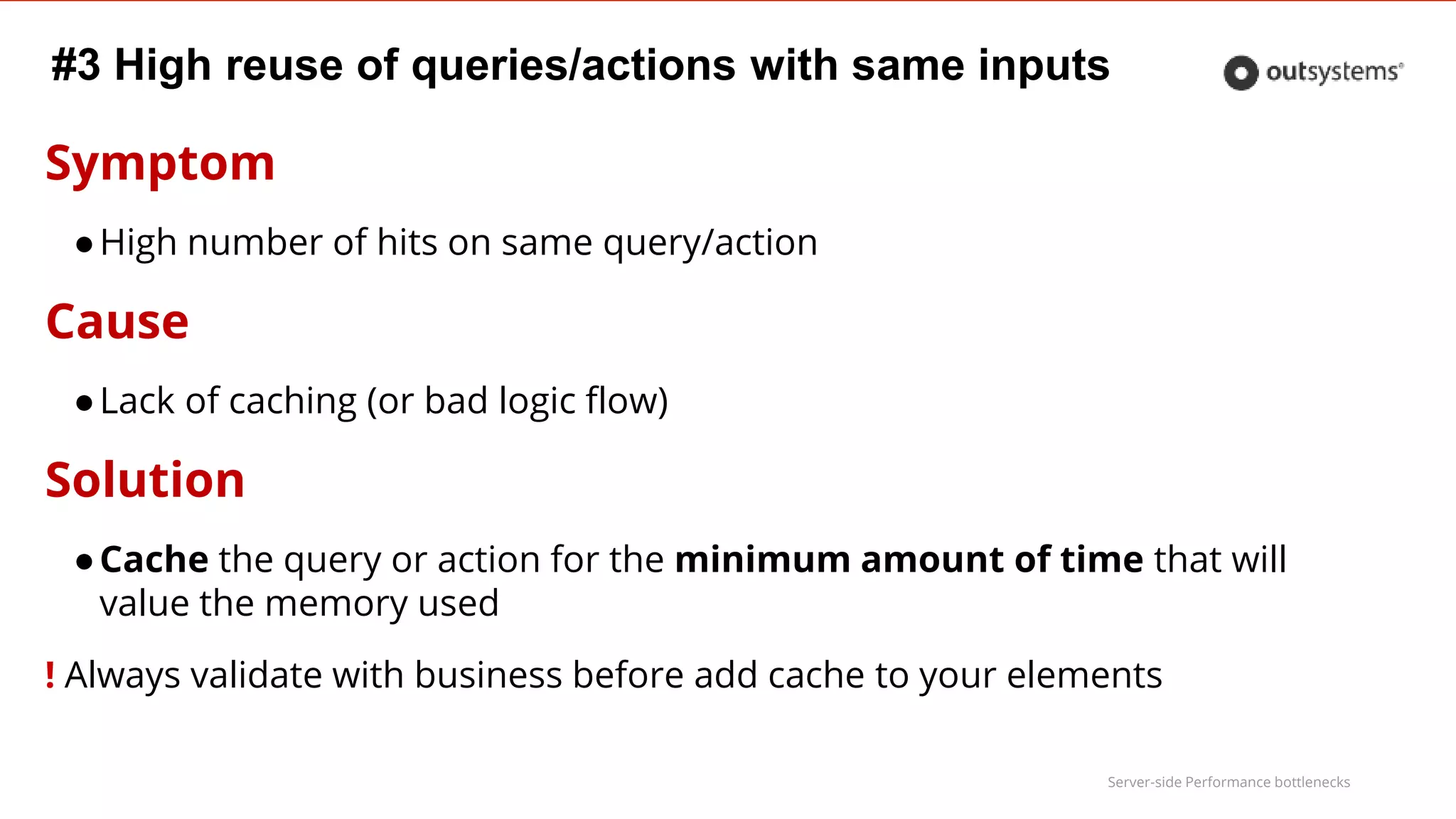 Server-side Performance bottlenecks
#3 High reuse of queries/actions with same inputs
Symptom
●High number of hits on same query/action
Cause
●Lack of caching (or bad logic flow)
Solution
●Cache the query or action for the minimum amount of time that will
value the memory used
! Always validate with business before add cache to your elements
 