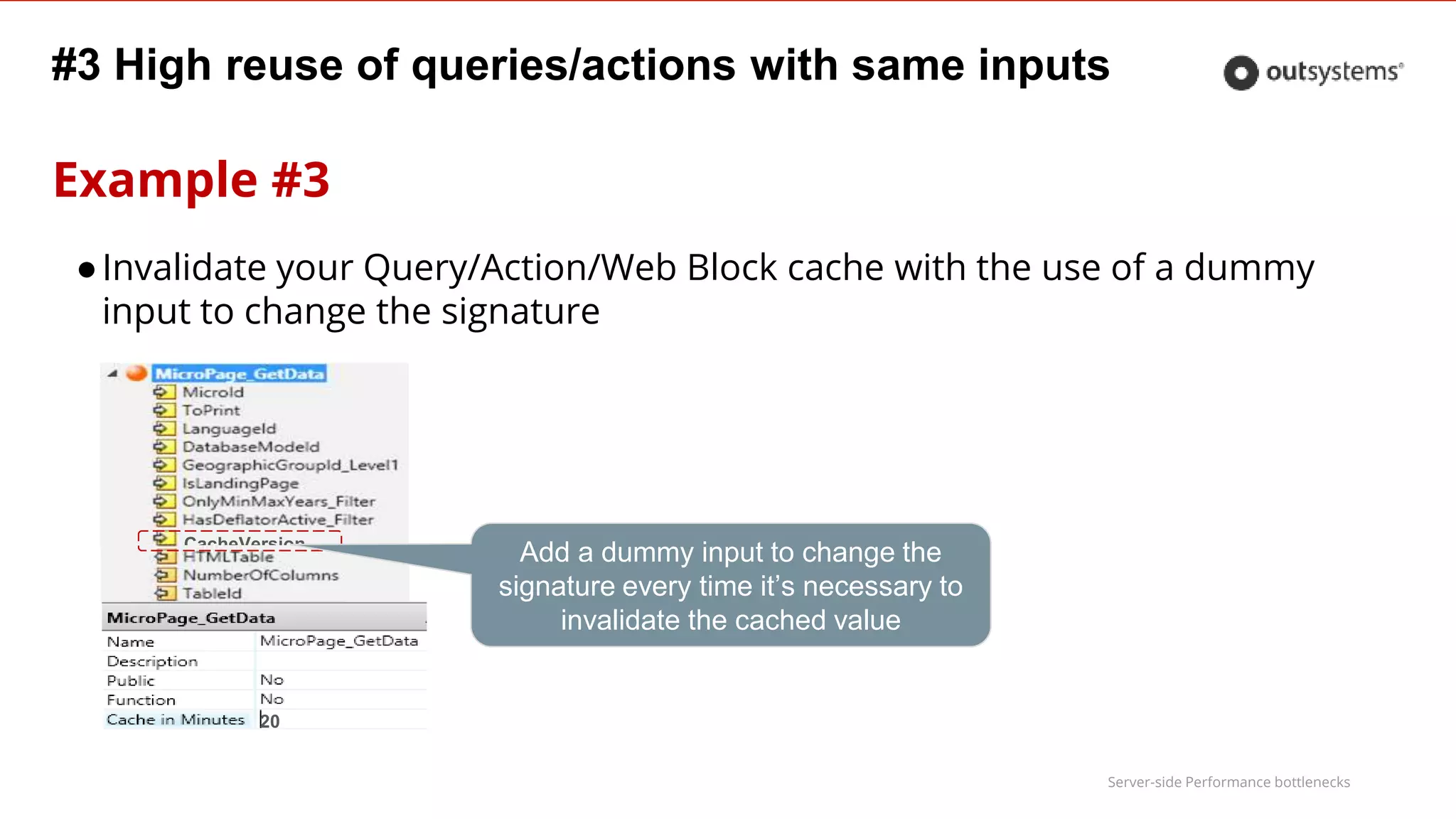 Server-side Performance bottlenecks
#3 High reuse of queries/actions with same inputs
Example #3
CacheVersion
20
Add a dummy input to change the
signature every time it’s necessary to
invalidate the cached value
●Invalidate your Query/Action/Web Block cache with the use of a dummy
input to change the signature
 