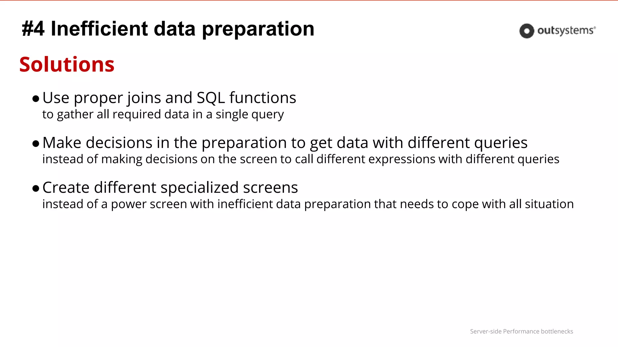 Server-side Performance bottlenecks
Solutions
●Use proper joins and SQL functions
to gather all required data in a single query
●Make decisions in the preparation to get data with different queries
instead of making decisions on the screen to call different expressions with different queries
●Create different specialized screens
instead of a power screen with inefficient data preparation that needs to cope with all situation
#4 Inefficient data preparation
 