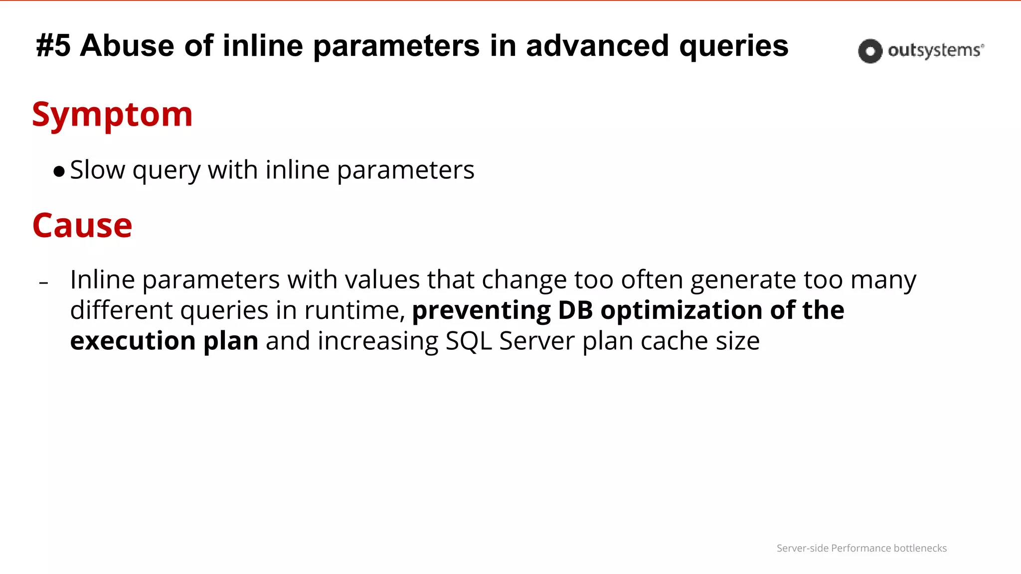 Server-side Performance bottlenecks
#5 Abuse of inline parameters in advanced queries
Symptom
●Slow query with inline parameters
Cause
– Inline parameters with values that change too often generate too many
different queries in runtime, preventing DB optimization of the
execution plan and increasing SQL Server plan cache size
 
