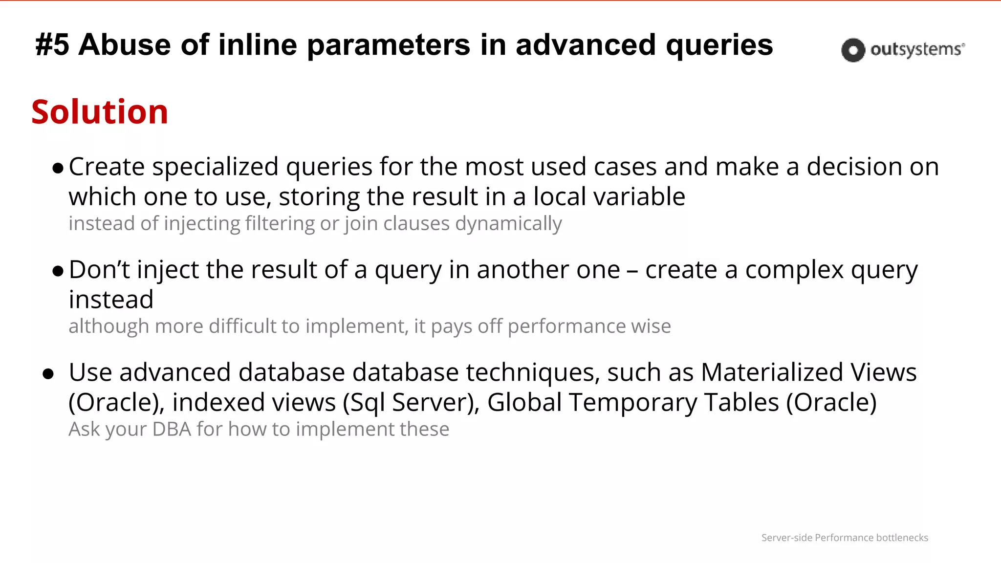 Server-side Performance bottlenecks
#5 Abuse of inline parameters in advanced queries
Solution
●Create specialized queries for the most used cases and make a decision on
which one to use, storing the result in a local variable
instead of injecting filtering or join clauses dynamically
●Don’t inject the result of a query in another one – create a complex query
instead
although more difficult to implement, it pays off performance wise
● Use advanced database database techniques, such as Materialized Views
(Oracle), indexed views (Sql Server), Global Temporary Tables (Oracle)
Ask your DBA for how to implement these
 