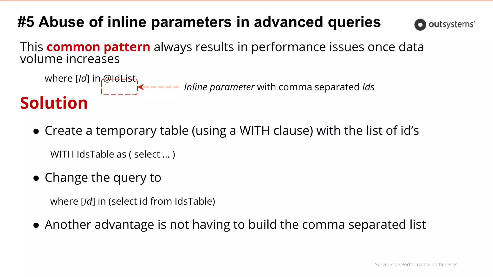 Server-side Performance bottlenecks
#5 Abuse of inline parameters in advanced queries
This common pattern always results in performance issues once data
volume increases
where [Id] in @IdList
Solution
● Create a temporary table (using a WITH clause) with the list of id’s
WITH IdsTable as ( select … )
● Change the query to
where [Id] in (select id from IdsTable)
● Another advantage is not having to build the comma separated list
Inline parameter with comma separated Ids
 