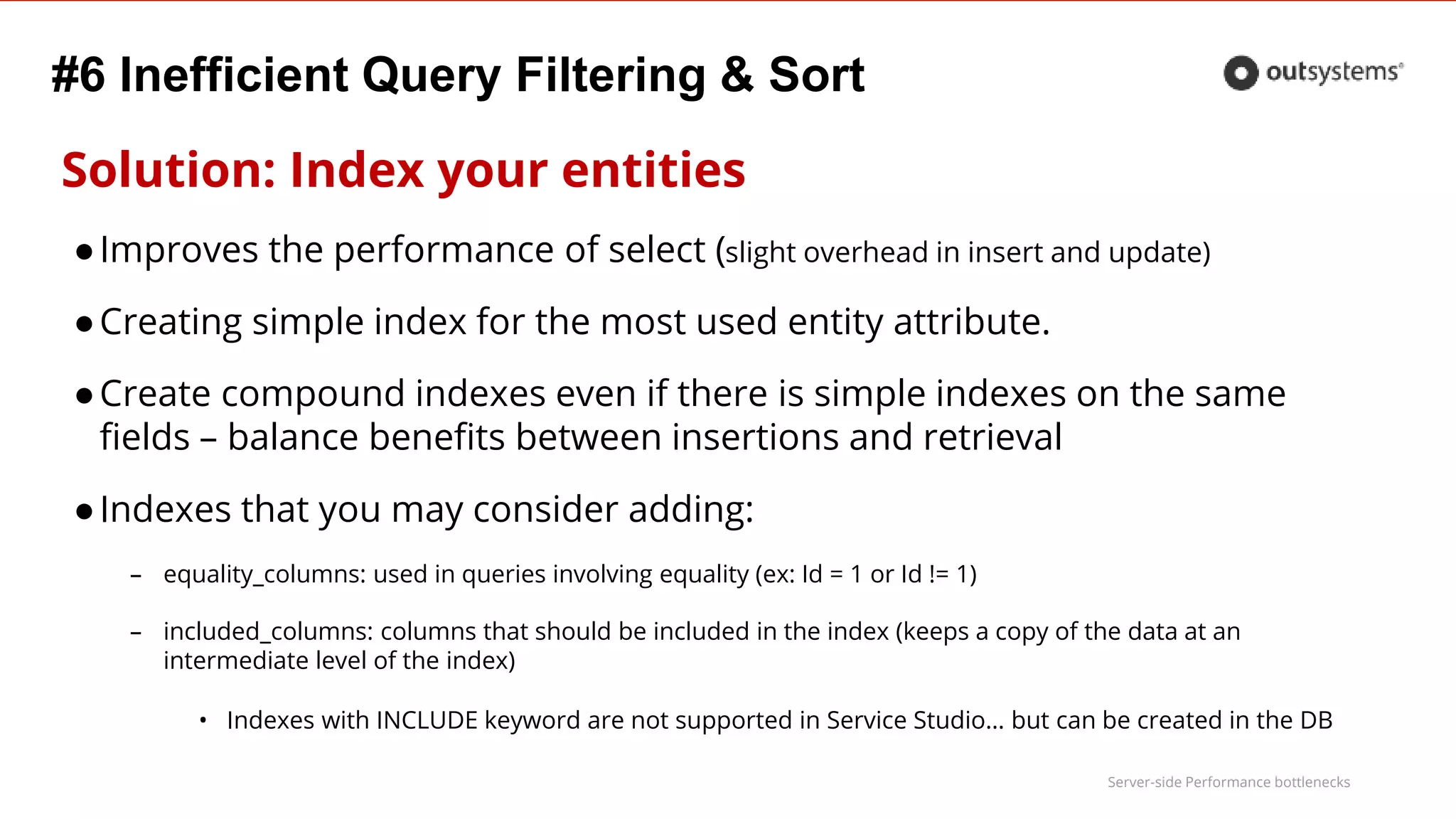 Server-side Performance bottlenecks
#6 Inefficient Query Filtering & Sort
Solution: Index your entities
●Improves the performance of select (slight overhead in insert and update)
●Creating simple index for the most used entity attribute.
●Create compound indexes even if there is simple indexes on the same
fields – balance benefits between insertions and retrieval
●Indexes that you may consider adding:
– equality_columns: used in queries involving equality (ex: Id = 1 or Id != 1)
– included_columns: columns that should be included in the index (keeps a copy of the data at an
intermediate level of the index)
• Indexes with INCLUDE keyword are not supported in Service Studio… but can be created in the DB
 