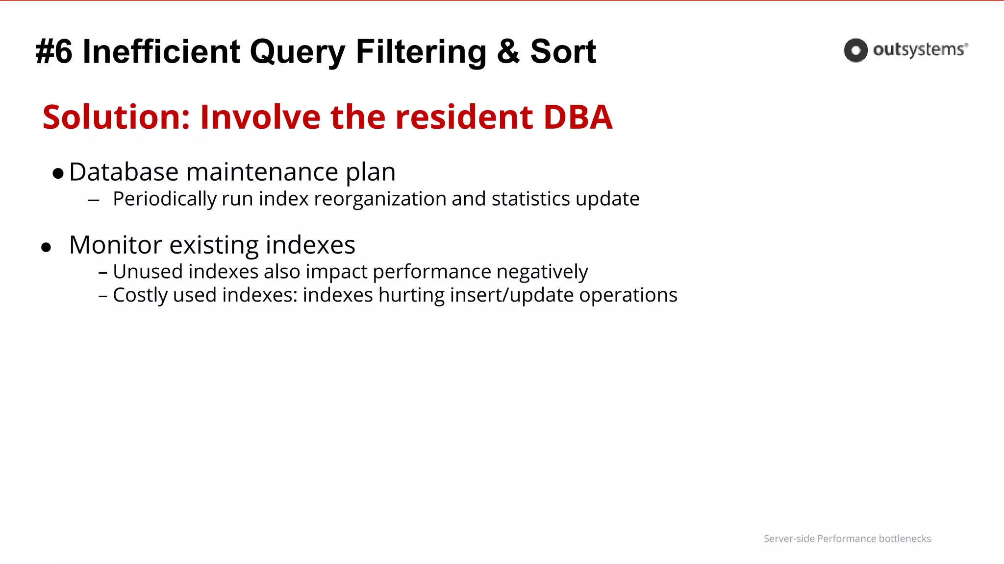 Server-side Performance bottlenecks
#6 Inefficient Query Filtering & Sort
Solution: Involve the resident DBA
●Database maintenance plan
– Periodically run index reorganization and statistics update
● Monitor existing indexes
– Unused indexes also impact performance negatively
– Costly used indexes: indexes hurting insert/update operations
 