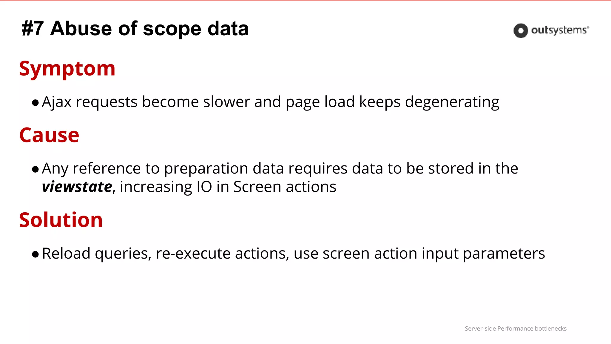 Server-side Performance bottlenecks
#7 Abuse of scope data
Symptom
●Ajax requests become slower and page load keeps degenerating
Cause
●Any reference to preparation data requires data to be stored in the
viewstate, increasing IO in Screen actions
Solution
●Reload queries, re-execute actions, use screen action input parameters
 
