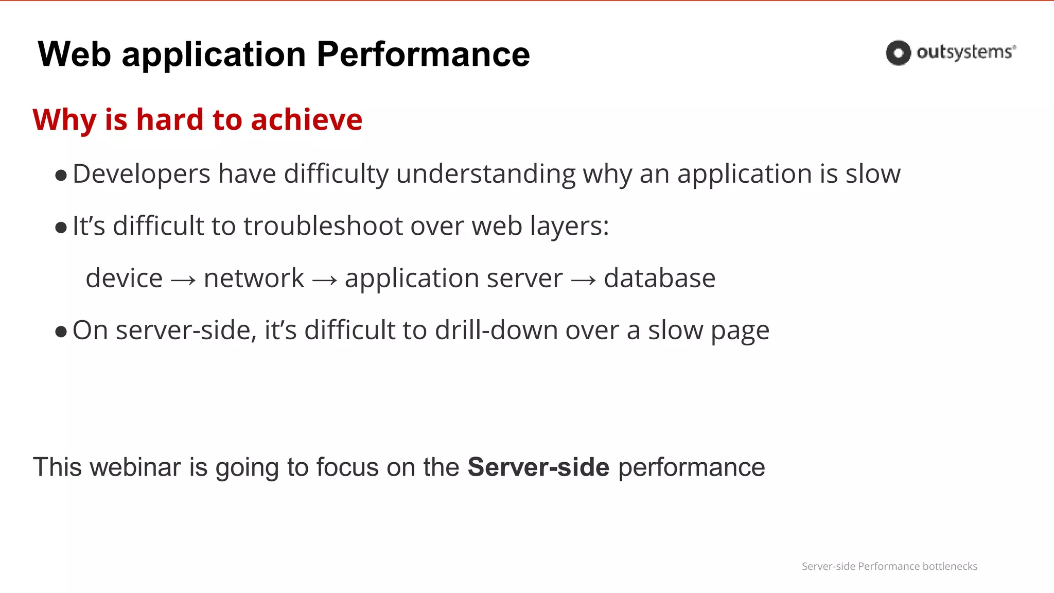 Server-side Performance bottlenecks
Web application Performance
Why is hard to achieve
●Developers have difficulty understanding why an application is slow
●It’s difficult to troubleshoot over web layers:
device → network → application server → database
●On server-side, it’s difficult to drill-down over a slow page
This webinar is going to focus on the Server-side performance
 