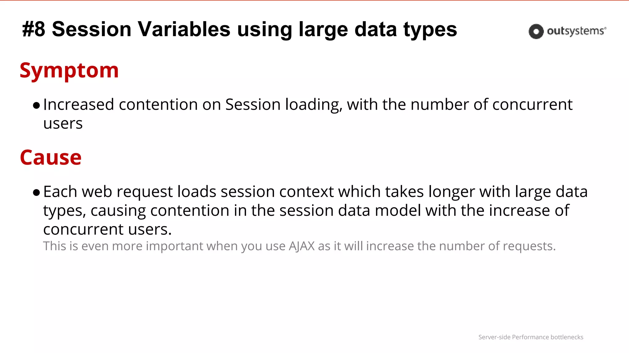 Server-side Performance bottlenecks
#8 Session Variables using large data types
Symptom
●Increased contention on Session loading, with the number of concurrent
users
Cause
●Each web request loads session context which takes longer with large data
types, causing contention in the session data model with the increase of
concurrent users.
This is even more important when you use AJAX as it will increase the number of requests.
 