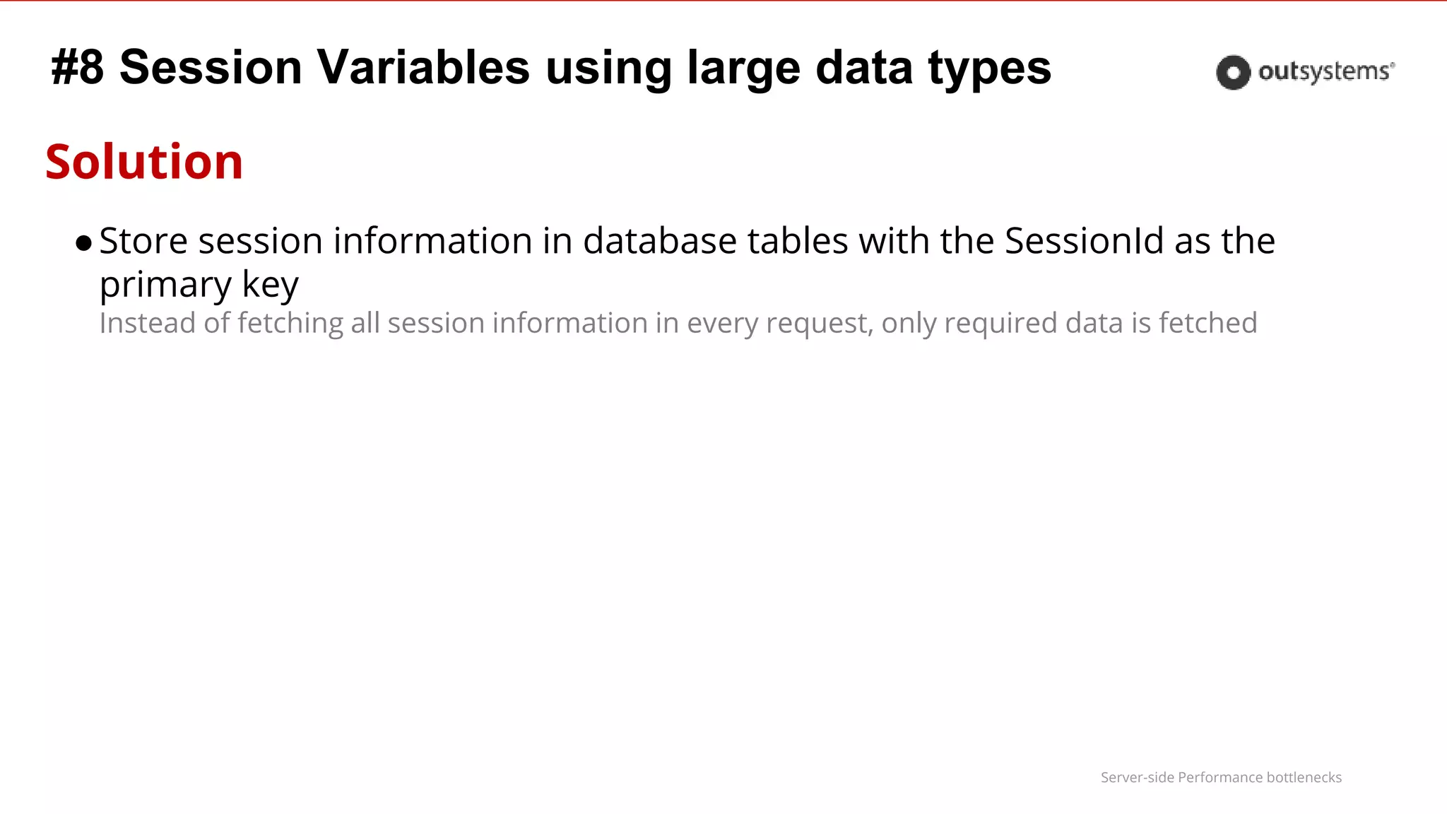 Server-side Performance bottlenecks
#8 Session Variables using large data types
Solution
●Store session information in database tables with the SessionId as the
primary key
Instead of fetching all session information in every request, only required data is fetched
 