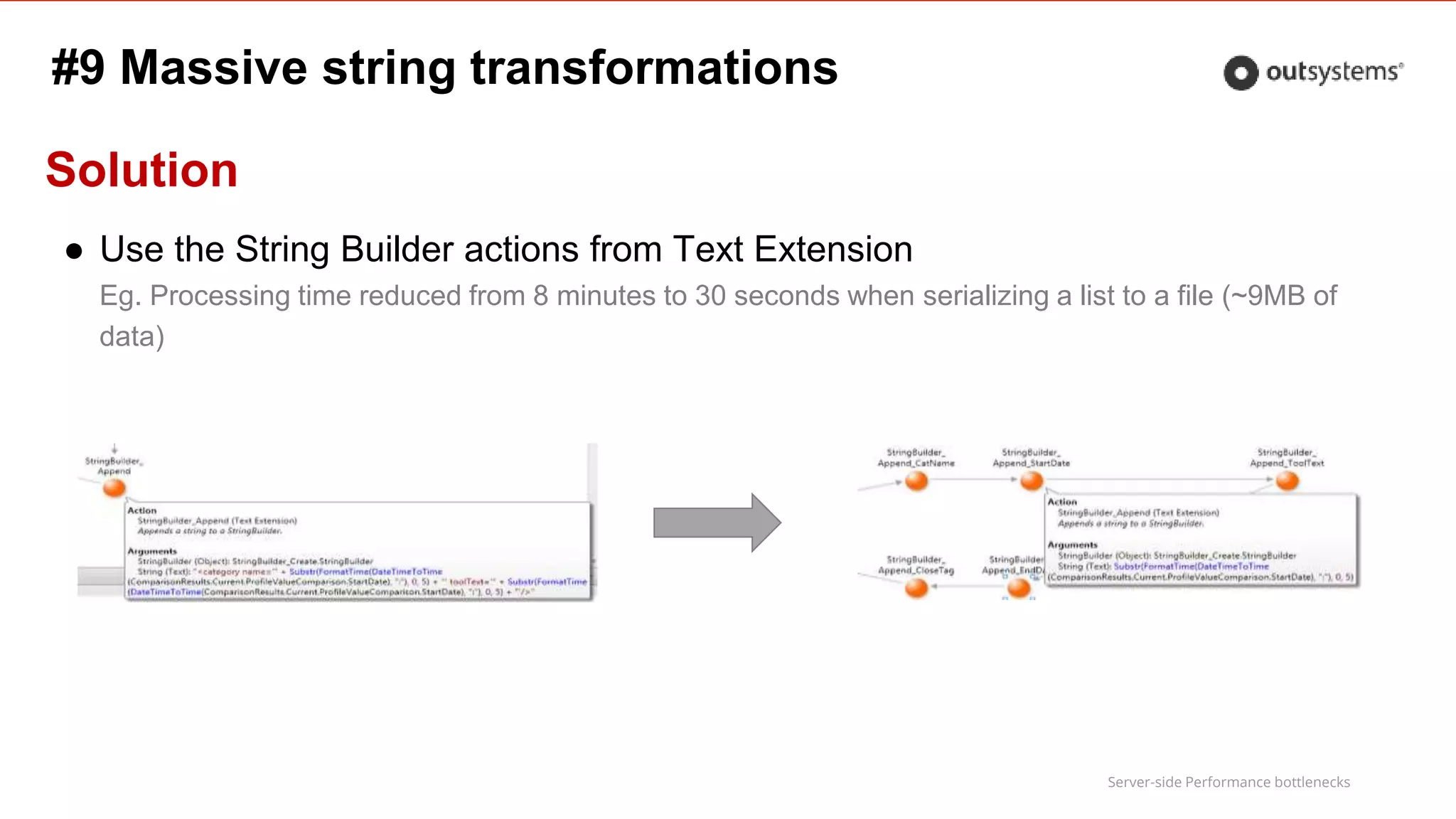 Server-side Performance bottlenecks
Solution
● Use the String Builder actions from Text Extension
Eg. Processing time reduced from 8 minutes to 30 seconds when serializing a list to a file (~9MB of
data)
#9 Massive string transformations
 