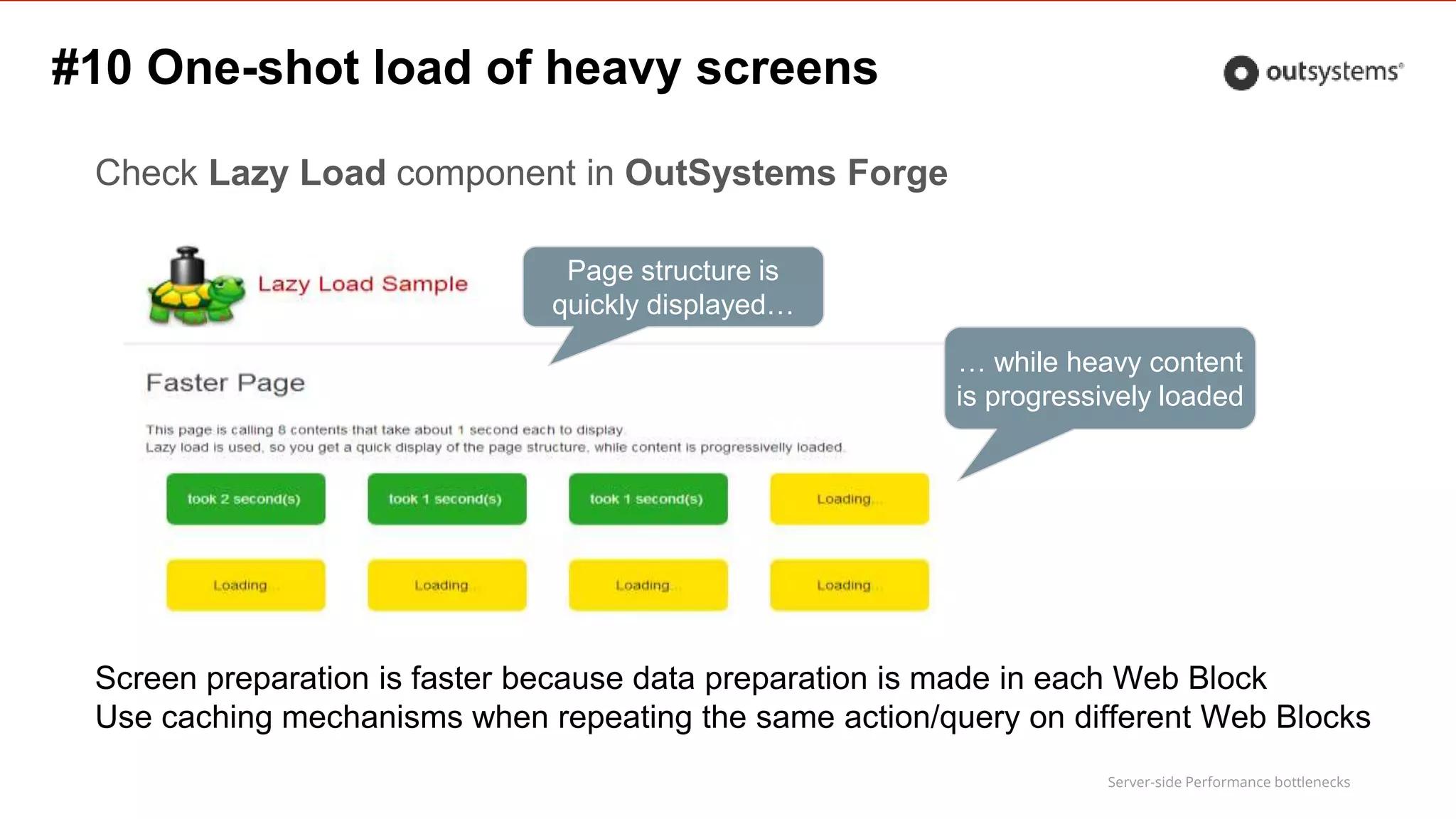 Server-side Performance bottlenecks
Check Lazy Load component in OutSystems Forge
Page structure is
quickly displayed…
… while heavy content
is progressively loaded
Screen preparation is faster because data preparation is made in each Web Block
Use caching mechanisms when repeating the same action/query on different Web Blocks
#10 One-shot load of heavy screens
 