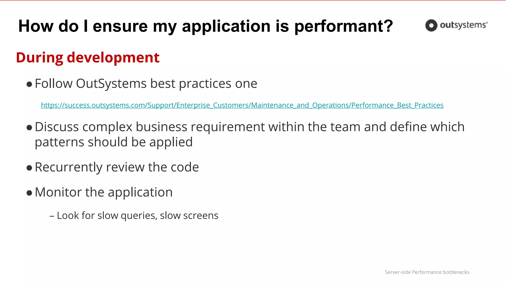 Server-side Performance bottlenecks
How do I ensure my application is performant?
During development
●Follow OutSystems best practices one
https://success.outsystems.com/Support/Enterprise_Customers/Maintenance_and_Operations/Performance_Best_Practices
●Discuss complex business requirement within the team and define which
patterns should be applied
●Recurrently review the code
●Monitor the application
– Look for slow queries, slow screens
 