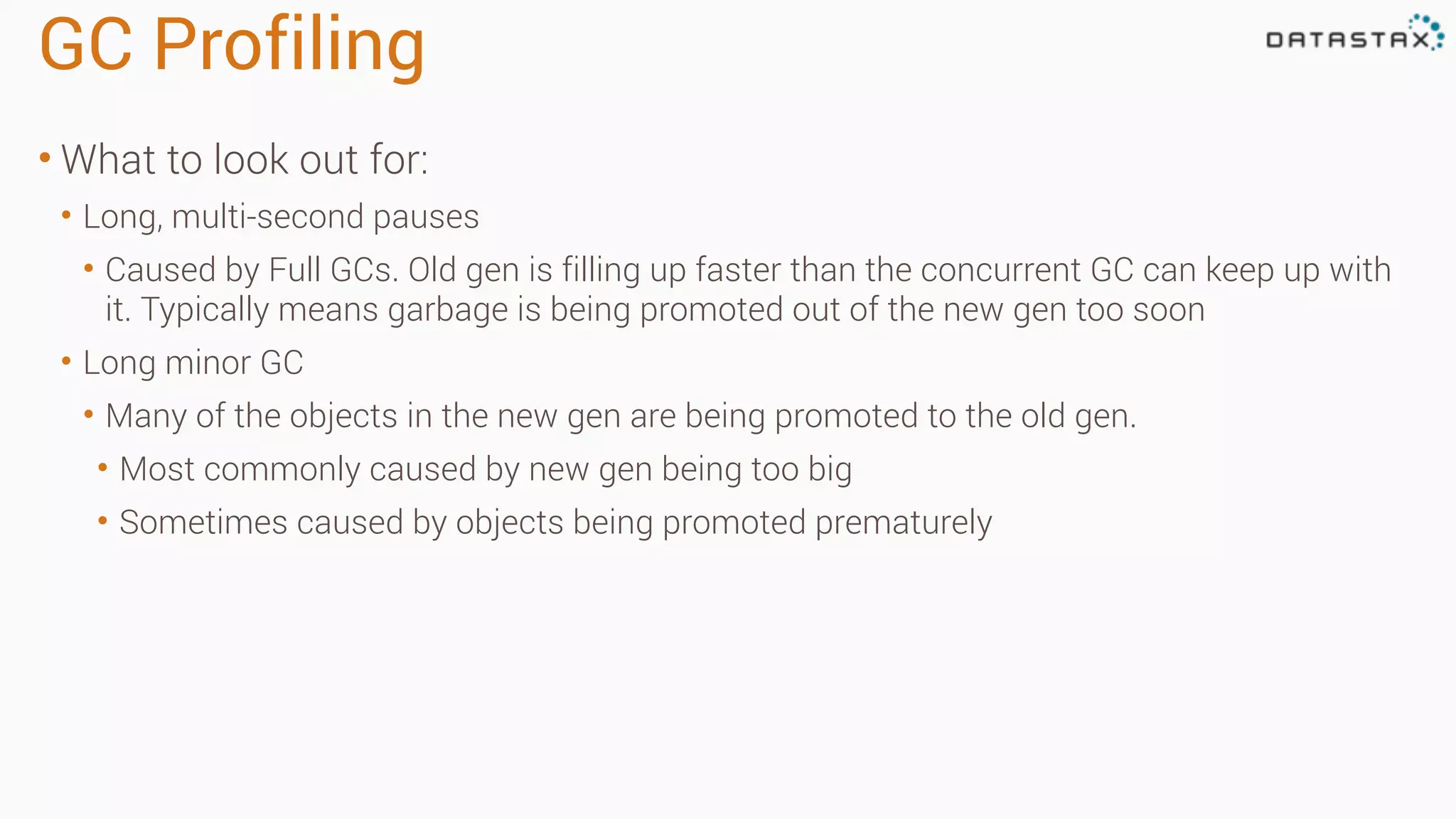 GC Profiling 
• What to look out for: 
• Long, multi-second pauses 
• Caused by Full GCs. Old gen is filling up faster than the concurrent GC can keep up with 
it. Typically means garbage is being promoted out of the new gen too soon 
• Long minor GC 
• Many of the objects in the new gen are being promoted to the old gen. 
• Most commonly caused by new gen being too big 
• Sometimes caused by objects being promoted prematurely 
 