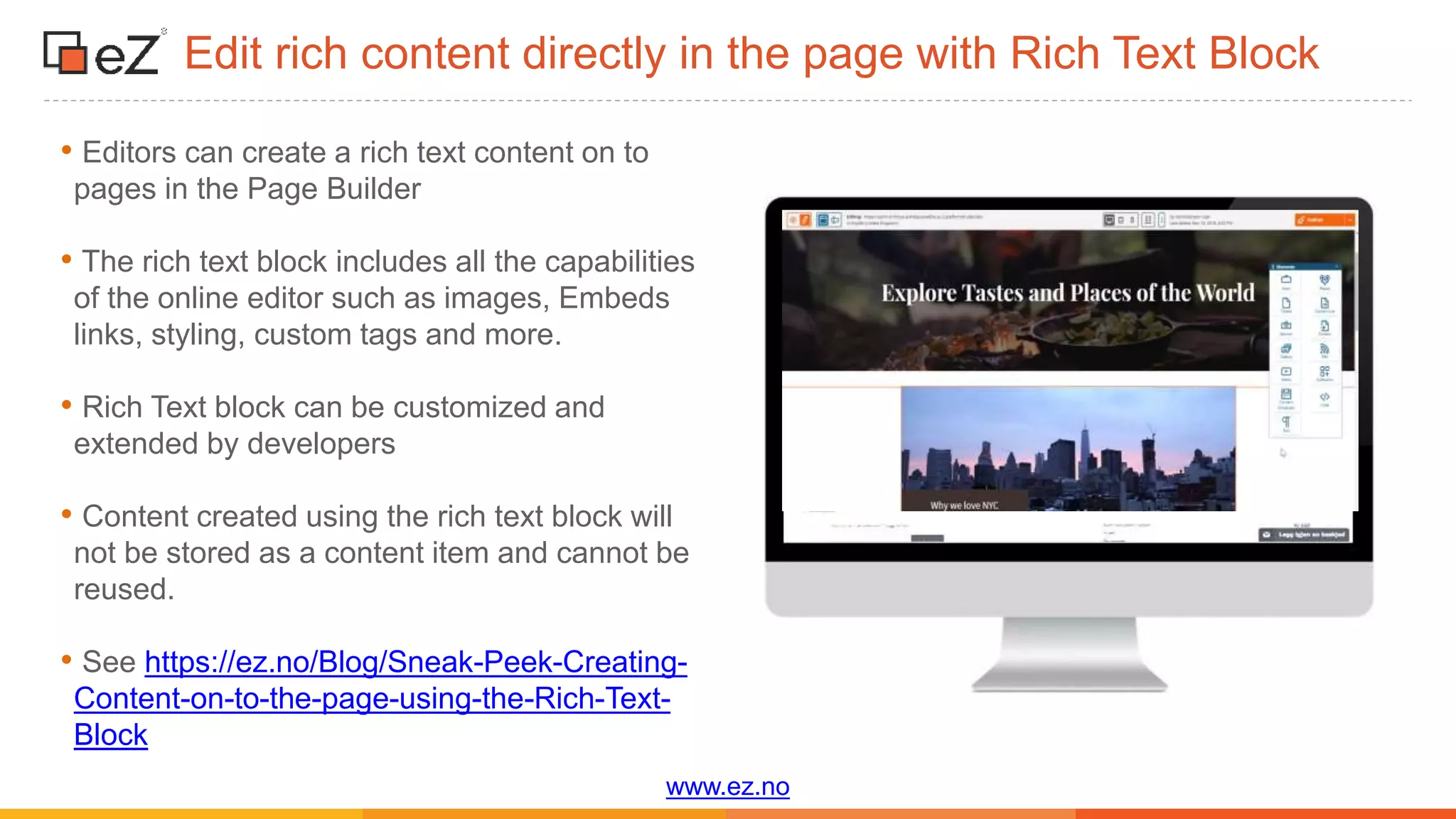 www.ez.no
Edit rich content directly in the page with Rich Text Block
• Editors can create a rich text content on to
pages in the Page Builder
• The rich text block includes all the capabilities
of the online editor such as images, Embeds
links, styling, custom tags and more.
• Rich Text block can be customized and
extended by developers
• Content created using the rich text block will
not be stored as a content item and cannot be
reused.
• See https://ez.no/Blog/Sneak-Peek-Creating-
Content-on-to-the-page-using-the-Rich-Text-
Block
 
