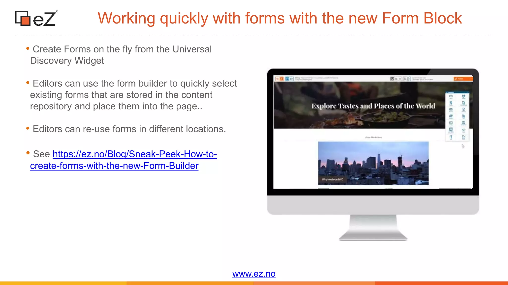 www.ez.no
Working quickly with forms with the new Form Block
• Create Forms on the fly from the Universal
Discovery Widget
• Editors can use the form builder to quickly select
existing forms that are stored in the content
repository and place them into the page..
• Editors can re-use forms in different locations.
• See https://ez.no/Blog/Sneak-Peek-How-to-
create-forms-with-the-new-Form-Builder
 