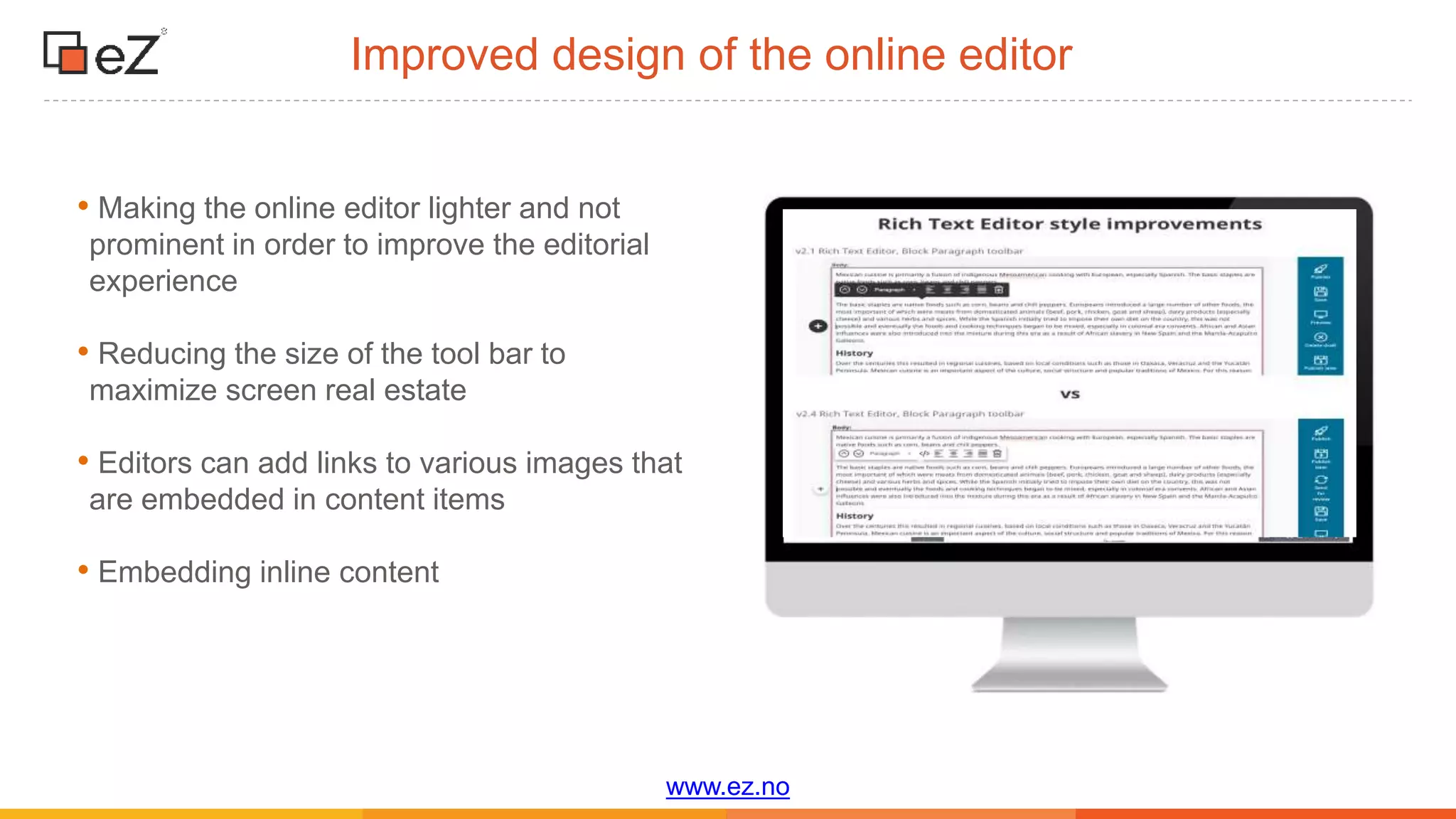 www.ez.no
Improved design of the online editor
• Making the online editor lighter and not
prominent in order to improve the editorial
experience
• Reducing the size of the tool bar to
maximize screen real estate
• Editors can add links to various images that
are embedded in content items
• Embedding inline content
 