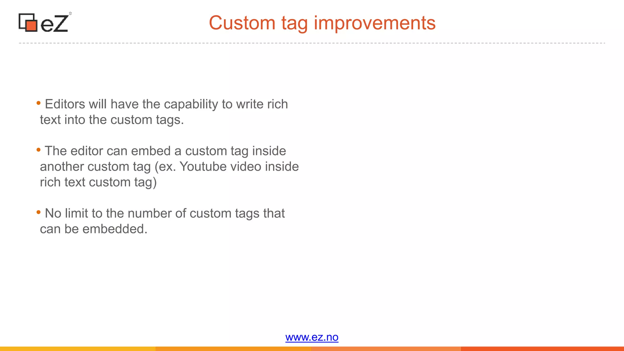 www.ez.no
Custom tag improvements
• Editors will have the capability to write rich
text into the custom tags.
• The editor can embed a custom tag inside
another custom tag (ex. Youtube video inside
rich text custom tag)
• No limit to the number of custom tags that
can be embedded.
 