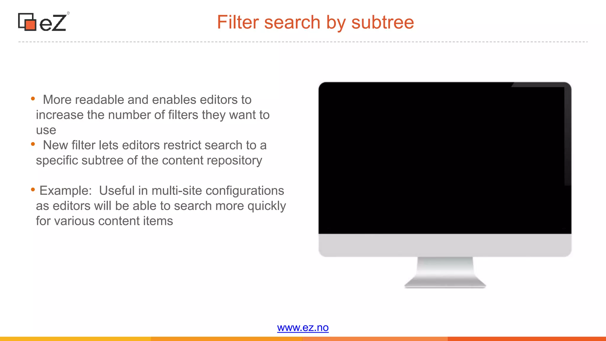 www.ez.no
Filter search by subtree
• More readable and enables editors to
increase the number of filters they want to
use
• New filter lets editors restrict search to a
specific subtree of the content repository
• Example: Useful in multi-site configurations
as editors will be able to search more quickly
for various content items
 