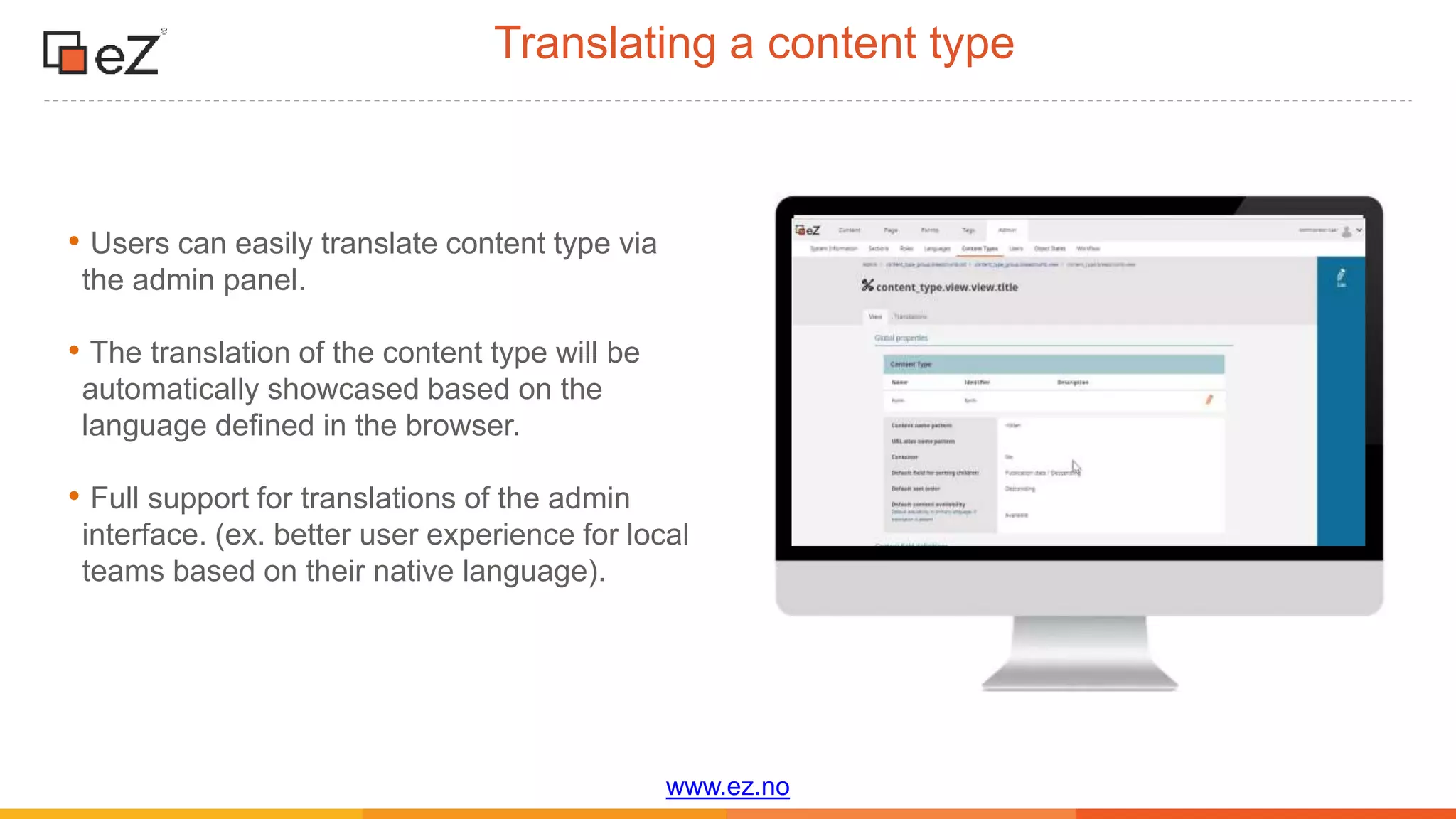 www.ez.no
Translating a content type
• Users can easily translate content type via
the admin panel.
• The translation of the content type will be
automatically showcased based on the
language defined in the browser.
• Full support for translations of the admin
interface. (ex. better user experience for local
teams based on their native language).
 