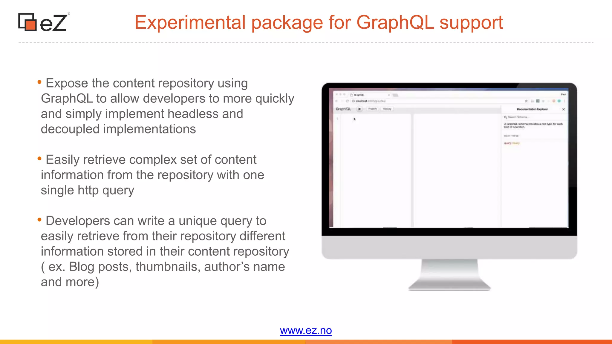 www.ez.no
Experimental package for GraphQL support
• Expose the content repository using
GraphQL to allow developers to more quickly
and simply implement headless and
decoupled implementations
• Easily retrieve complex set of content
information from the repository with one
single http query
• Developers can write a unique query to
easily retrieve from their repository different
information stored in their content repository
( ex. Blog posts, thumbnails, author’s name
and more)
 