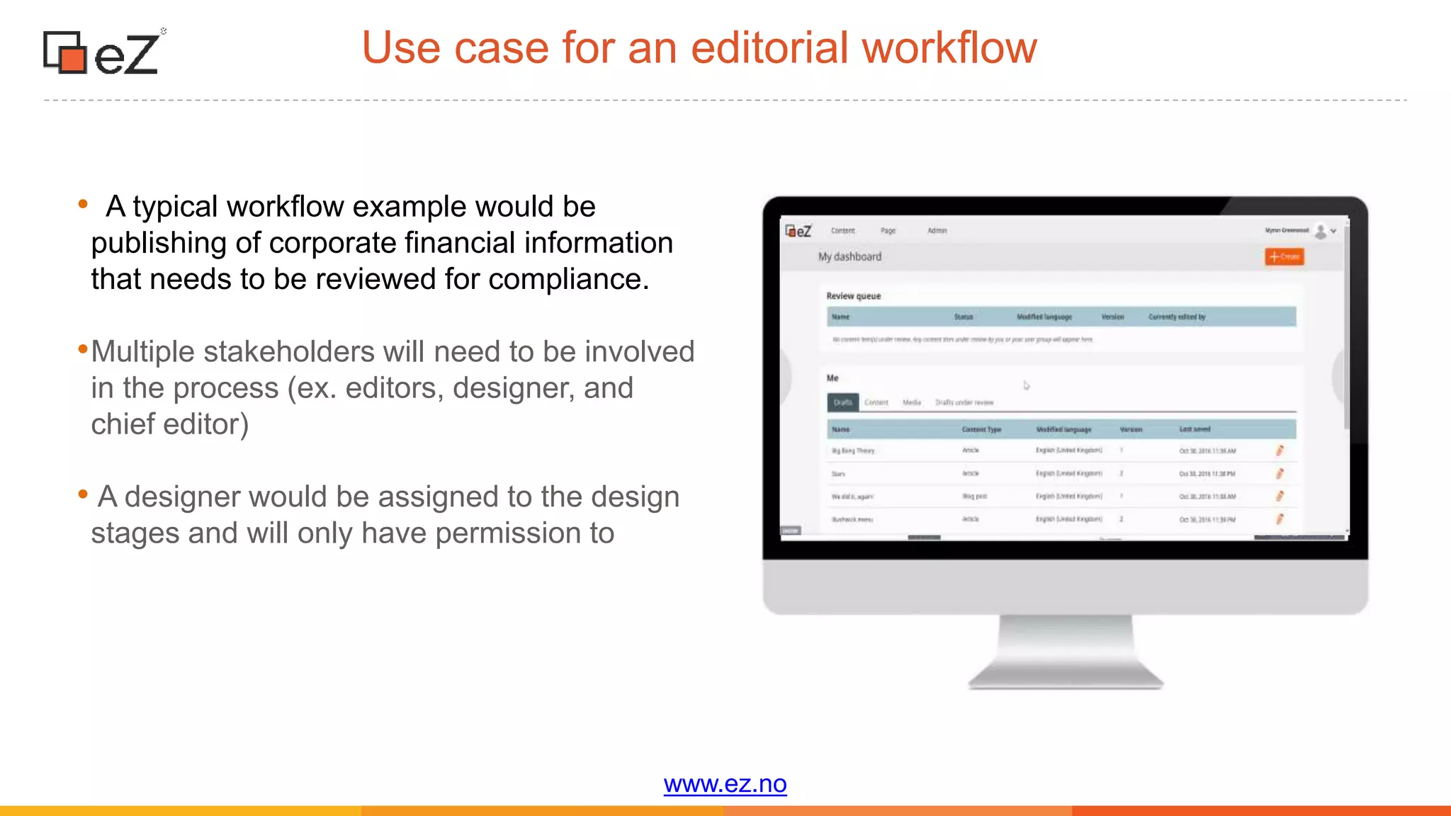 www.ez.no
• A typical workflow example would be
publishing of corporate financial information
that needs to be reviewed for compliance.
•Multiple stakeholders will need to be involved
in the process (ex. editors, designer, and
chief editor)
• A designer would be assigned to the design
stages and will only have permission to
Use case for an editorial workflow
 