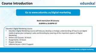 Course Introduction
www.edureka.co/digital-marketing
Edureka's Digital Marketing course:
• Edureka's Digital Marketing course will help you develop a strategic understanding of how to use digital
media to grow your company's sales and branding by covering all the important aspects of Digital
Marketing.
• Online Live Courses: 16 hours
• Assignments: 15 hours
• Project: 16 hours
• Lifetime Access + 24 X 7 Support
Go to www.edureka.co/digital-marketing
Batch starts from 09 January
8:00PM to 10:00PM IST
 