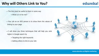 Why will Others Link to You?
 The link must be useful to them in some way
» What is in it for me?
 Your job as an SEO person is to show them the values of
linking to your page
 I will show you three techniques that will help you rank
higher in Google search by
» Targeting the right keywords
» Getting others to link to your site
www.edureka.co/digital-marketing
 