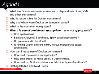  What are Docker containers - relative to physical machines, VMs
and other containers?
 Who is responsible for Docker containers?
 Why and when were Docker containers created?
 What is the container ecosystem?
 Where is use of containers appropriate… and not appropriate?
 HPC applications?
 Big Data Analytics? Specifically, Spark-based applications?
 On premise and in the cloud?
 Is running Docker different in HPC versus microservice-based
applications?
 How can I make use of Docker containers?
 How can I containerize my application?
 How can I create, or make use of, a Docker image?
 How can I run Docker containers as I do other types of workloads?
 Getting Started and Next Steps
Agenda
www.univa.com
11
 