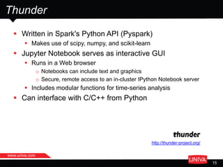 www.univa.com
15
Thunder
 Written in Spark's Python API (Pyspark)
 Makes use of scipy, numpy, and scikit-learn
 Jupyter Notebook serves as interactive GUI
 Runs in a Web browser
o Notebooks can include text and graphics
o Secure, remote access to an in-cluster IPython Notebook server
 Includes modular functions for time-series analysis
 Can interface with C/C++ from Python
http://thunder-project.org/
 