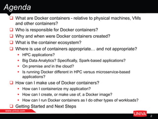  What are Docker containers - relative to physical machines, VMs
and other containers?
 Who is responsible for Docker containers?
 Why and when were Docker containers created?
 What is the container ecosystem?
 Where is use of containers appropriate… and not appropriate?
 HPC applications?
 Big Data Analytics? Specifically, Spark-based applications?
 On premise and in the cloud?
 Is running Docker different in HPC versus microservice-based
applications?
 How can I make use of Docker containers?
 How can I containerize my application?
 How can I create, or make use of, a Docker image?
 How can I run Docker containers as I do other types of workloads?
 Getting Started and Next Steps
Agenda
www.univa.com
2
 