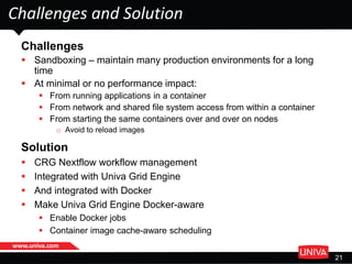 www.univa.com
21
Challenges and Solution
Challenges
 Sandboxing – maintain many production environments for a long
time
 At minimal or no performance impact:
 From running applications in a container
 From network and shared file system access from within a container
 From starting the same containers over and over on nodes
o Avoid to reload images
Solution
 CRG Nextflow workflow management
 Integrated with Univa Grid Engine
 And integrated with Docker
 Make Univa Grid Engine Docker-aware
 Enable Docker jobs
 Container image cache-aware scheduling
 