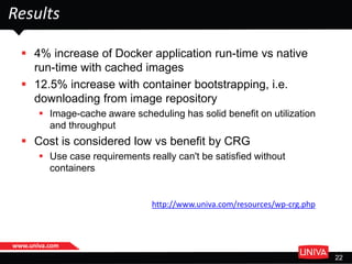 www.univa.com
22
Results
 4% increase of Docker application run-time vs native
run-time with cached images
 12.5% increase with container bootstrapping, i.e.
downloading from image repository
 Image-cache aware scheduling has solid benefit on utilization
and throughput
 Cost is considered low vs benefit by CRG
 Use case requirements really can't be satisfied without
containers
http://www.univa.com/resources/wp-crg.php
 