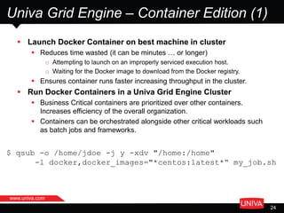 www.univa.com
24
Univa Grid Engine – Container Edition (1)
 Launch Docker Container on best machine in cluster
 Reduces time wasted (it can be minutes … or longer)
o Attempting to launch on an improperly serviced execution host.
o Waiting for the Docker image to download from the Docker registry.
 Ensures container runs faster increasing throughput in the cluster.
 Run Docker Containers in a Univa Grid Engine Cluster
 Business Critical containers are prioritized over other containers.
Increases efficiency of the overall organization.
 Containers can be orchestrated alongside other critical workloads such
as batch jobs and frameworks.
$ qsub -o /home/jdoe -j y -xdv "/home:/home"
-l docker,docker_images="*centos:latest*“ my_job.sh
 