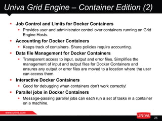 www.univa.com
25
Univa Grid Engine – Container Edition (2)
 Job Control and Limits for Docker Containers
 Provides user and administrator control over containers running on Grid
Engine Hosts.
 Accounting for Docker Containers
 Keeps track of containers. Share policies require accounting.
 Data file Management for Docker Containers
 Transparent access to input, output and error files. Simplifies the
management of input and output files for Docker Containers and
ensures any output or error files are moved to a location where the user
can access them.
 Interactive Docker Containers
 Good for debugging when containers don’t work correctly!
 Parallel jobs in Docker Containers
 Message-passing parallel jobs can each run a set of tasks in a container
on a machine.
 