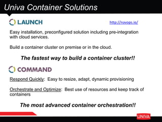 Univa Container Solutions
Easy installation, preconfigured solution including pre-integration
with cloud services.
Build a container cluster on premise or in the cloud.
The fastest way to build a container cluster!!
Respond Quickly: Easy to resize, adapt, dynamic provisioning
Orchestrate and Optimize: Best use of resources and keep track of
containers
The most advanced container orchestration!!
http://navops.io/
 