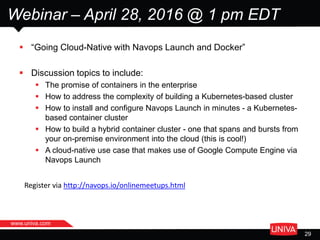 www.univa.com
29
Webinar – April 28, 2016 @ 1 pm EDT
 “Going Cloud-Native with Navops Launch and Docker”
 Discussion topics to include:
 The promise of containers in the enterprise
 How to address the complexity of building a Kubernetes-based cluster
 How to install and configure Navops Launch in minutes - a Kubernetes-
based container cluster
 How to build a hybrid container cluster - one that spans and bursts from
your on-premise environment into the cloud (this is cool!)
 A cloud-native use case that makes use of Google Compute Engine via
Navops Launch
Register via http://navops.io/onlinemeetups.html
 