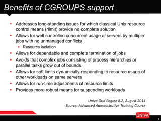 Benefits of CGROUPS support
 Addresses long-standing issues for which classical Unix resource
control means (rlimit) provide no complete solution
 Allows for well controlled concurrent usage of servers by multiple
jobs with no unmanaged conflicts
 Resource isolation
 Allows for dependable and complete termination of jobs
 Avoids that complex jobs consisting of process hierarchies or
parallel tasks grow out of bounds
 Allows for soft limits dynamically responding to resource usage of
other workloads on same servers
 Allows for run-time adjustments of resource limits
 Provides more robust means for suspending workloads
3
Univa Grid Engine 8.2, August 2014
Source: Advanced Administrative Training Course
 
