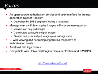 www.univa.com
 An open-source authorization service and user interface for the next
generation Docker Registry
 Developed by SUSE engineers during a hackweek
 Manage users with teams plus images with secure namespaces
 Viewers can only pull images
 Contributors can push and pull images
 Owners can push and pull images plus manage users
 UI with viewing and searching capabilities respective of
authorization levels
 Audit trail that logs events
 Compatible with Univa Grid Engine Container Edition and NAVOPS
Portus
http://suse.github.io/Portus/
 