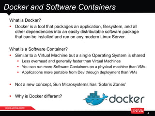 www.univa.com
4
Docker and Software Containers
What is Docker?
 Docker is a tool that packages an application, filesystem, and all
other dependencies into an easily distributable software package
that can be installed and run on any modern Linux Server.
What is a Software Container?
 Similar to a Virtual Machine but a single Operating System is shared
 Less overhead and generally faster than Virtual Machines
 You can run more Software Containers on a physical machine than VMs
 Applications more portable from Dev through deployment than VMs
 Not a new concept, Sun Microsystems has ‘Solaris Zones’
 Why is Docker different?
 