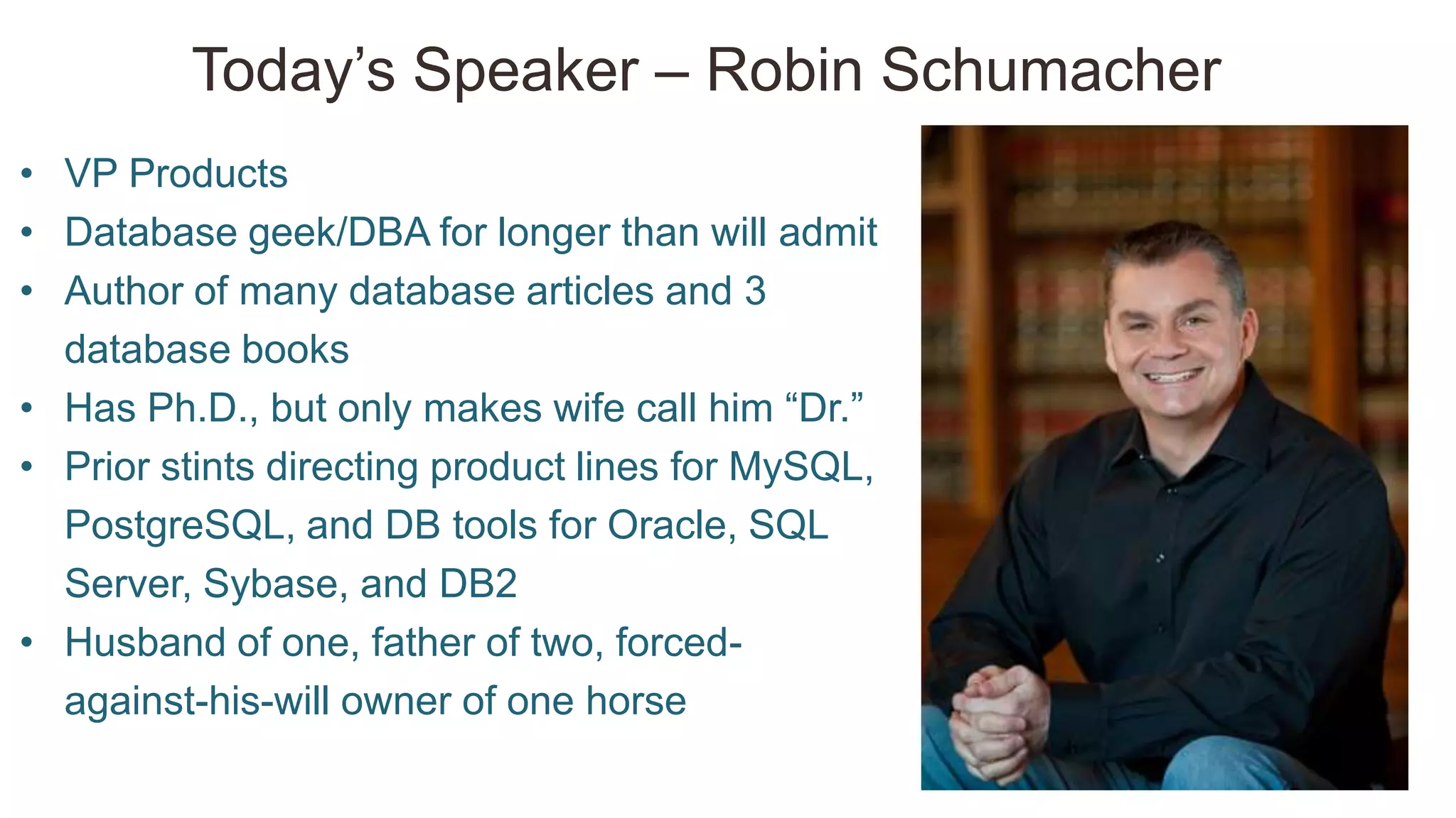 Today‘s Speaker – Robin Schumacher
• VP Products
• Database geek/DBA for longer than will admit
• Author of many database articles and 3
database books
• Has Ph.D., but only makes wife call him ―Dr.‖
• Prior stints directing product lines for MySQL,
PostgreSQL, and DB tools for Oracle, SQL
Server, Sybase, and DB2
• Husband of one, father of two, forced-
against-his-will owner of one horse
 