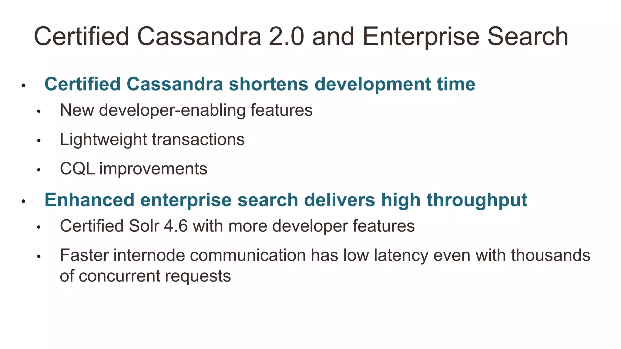 • Certified Cassandra shortens development time
• New developer-enabling features
• Lightweight transactions
• CQL improvements
• Enhanced enterprise search delivers high throughput
• Certified Solr 4.6 with more developer features
• Faster internode communication has low latency even with thousands
of concurrent requests
Certified Cassandra 2.0 and Enterprise Search
 