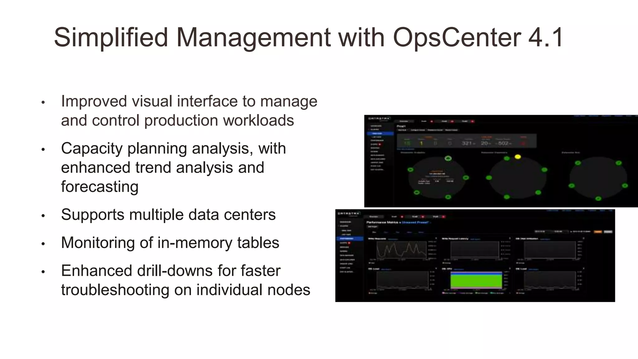 • Improved visual interface to manage
and control production workloads
• Capacity planning analysis, with
enhanced trend analysis and
forecasting
• Supports multiple data centers
• Monitoring of in-memory tables
• Enhanced drill-downs for faster
troubleshooting on individual nodes
Simplified Management with OpsCenter 4.1
 