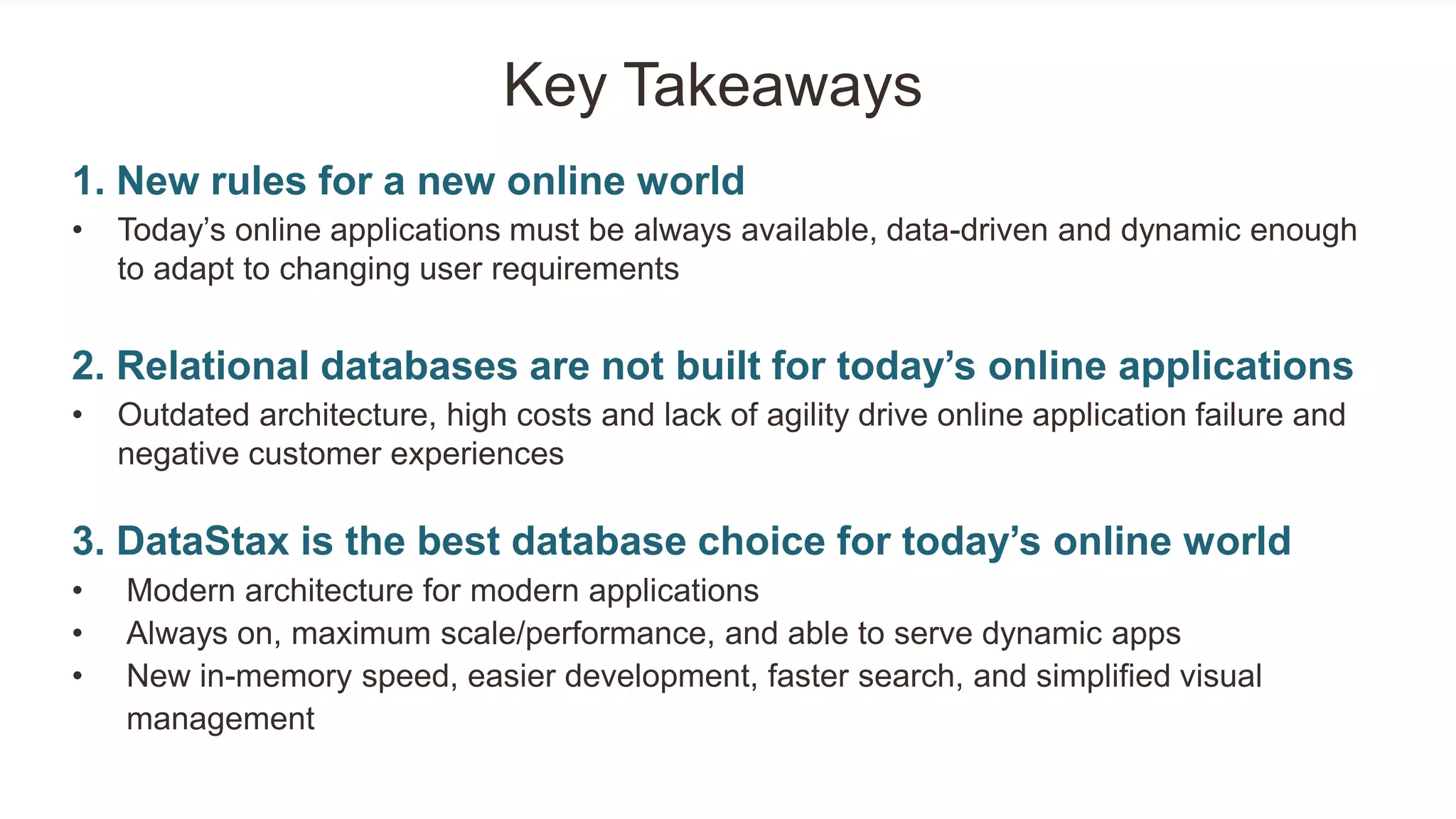 Key Takeaways
1. New rules for a new online world
• Today‘s online applications must be always available, data-driven and dynamic enough
to adapt to changing user requirements
2. Relational databases are not built for today’s online applications
• Outdated architecture, high costs and lack of agility drive online application failure and
negative customer experiences
3. DataStax is the best database choice for today’s online world
• Modern architecture for modern applications
• Always on, maximum scale/performance, and able to serve dynamic apps
• New in-memory speed, easier development, faster search, and simplified visual
management
 
