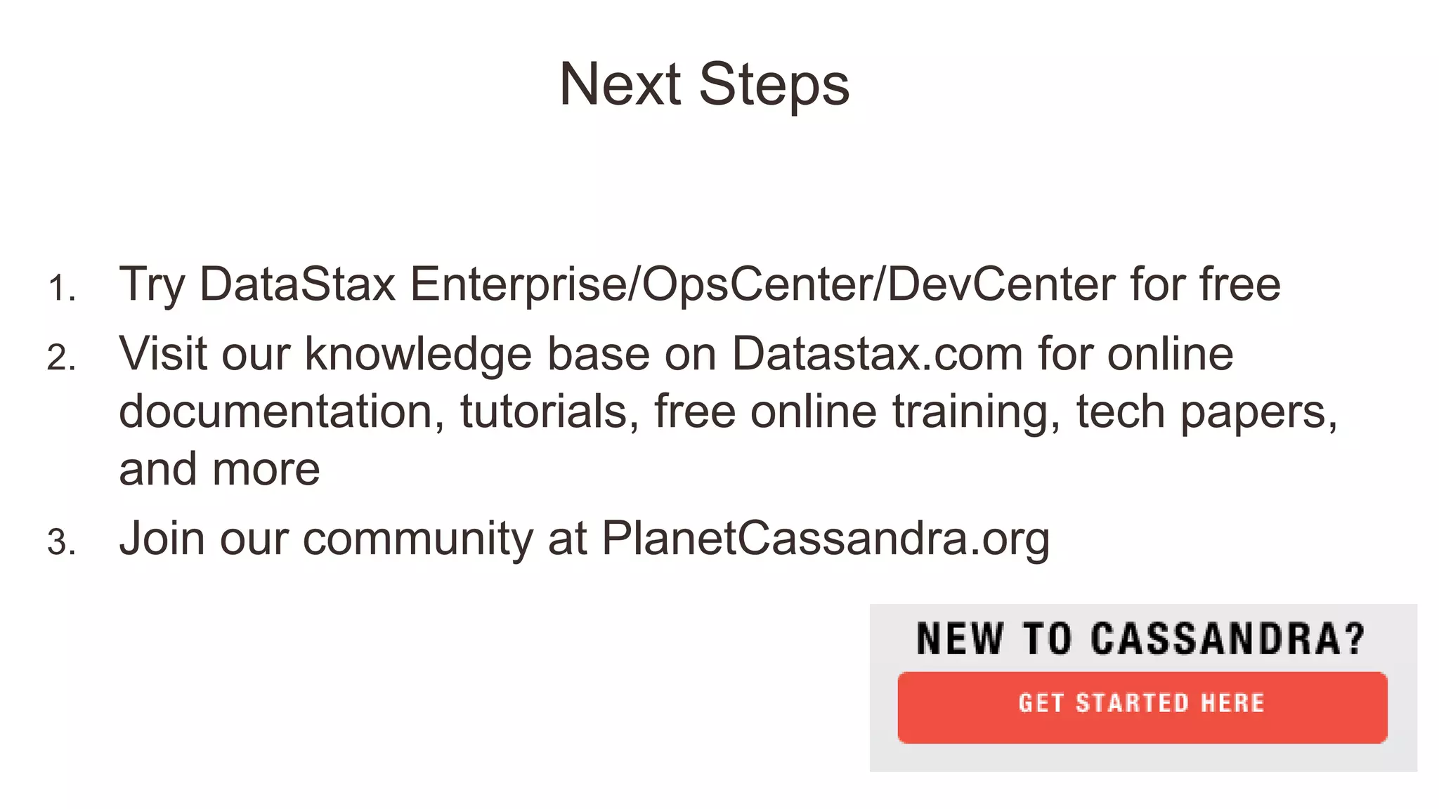 Next Steps
1. Try DataStax Enterprise/OpsCenter/DevCenter for free
2. Visit our knowledge base on Datastax.com for online
documentation, tutorials, free online training, tech papers,
and more
3. Join our community at PlanetCassandra.org
 